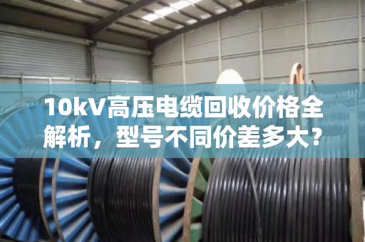 10kV高压电缆回收价格全解析,型号不同价差多大? 10kV高压电缆回收价格全解析,型号不同价差多大?
