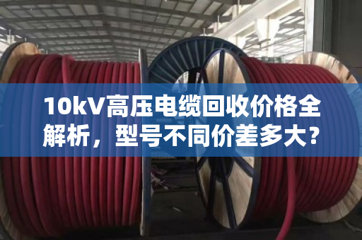 10kV高压电缆回收价格全解析,型号不同价差多大? 10kV高压电缆回收价格全解析,型号不同价差多大?