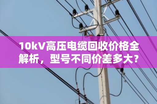 10kV高压电缆回收价格全解析，型号不同价差多大？