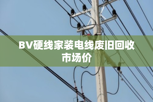 BV硬线家装电线废旧回收市场价