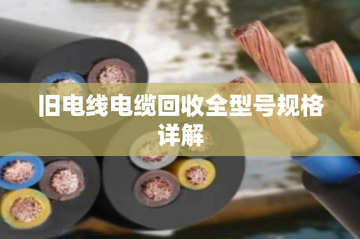 旧电线电缆回收全型号规格详解 旧电线电缆回收全型号规格详解