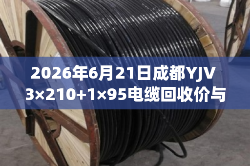 2026年6月21日成都YJV 3×210+1×95电缆回收价与含铜量全解析 2026年6月21日成都YJV 3×210+1×95电缆回收价与含铜量全解析