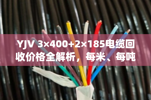 YJV 3×400+2×185电缆回收价格全解析，每米、每吨行情一目了然