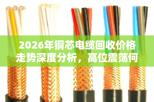 2026年铜芯电缆回收价格走势深度分析，高位震荡何时卖最赚？