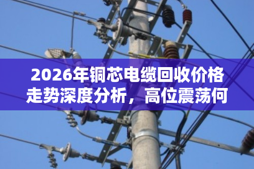 2026年铜芯电缆回收价格走势深度分析，高位震荡何时卖最赚？