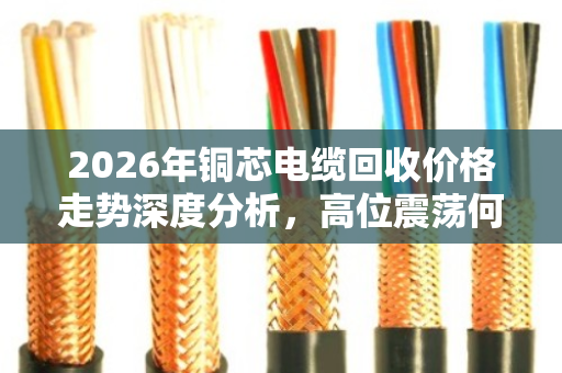 2026年铜芯电缆回收价格走势深度分析，高位震荡何时卖最赚？