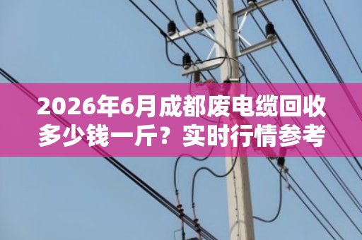 2026年6月成都废电缆回收多少钱一斤？实时行情参考