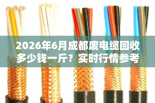 2026年6月成都废电缆回收多少钱一斤？实时行情参考