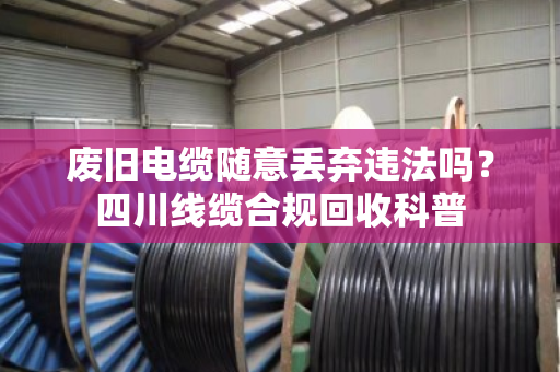 废旧电缆随意丢弃违法吗?四川线缆合规回收科普 废旧电缆随意丢弃违法吗?四川线缆合规回收科普