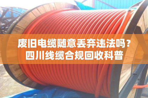 废旧电缆随意丢弃违法吗?四川线缆合规回收科普 废旧电缆随意丢弃违法吗?四川线缆合规回收科普