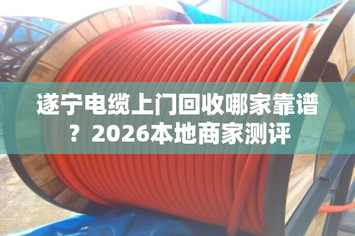 遂宁电缆上门回收哪家靠谱？2026本地商家测评