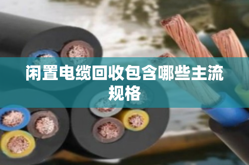闲置电缆回收包含哪些主流规格 闲置电缆回收包含哪些主流规格