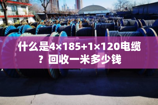什么是4×185+1×120电缆?回收一米多少钱 什么是4×185+1×120电缆?回收一米多少钱