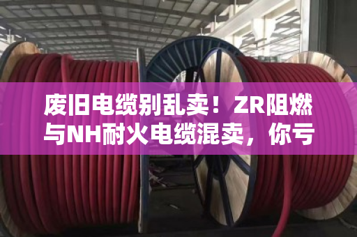废旧电缆别乱卖!ZR阻燃与NH耐火电缆混卖,你亏的不止几千元 废旧电缆别乱卖!ZR阻燃与NH耐火电缆混卖,你亏的不止几千元