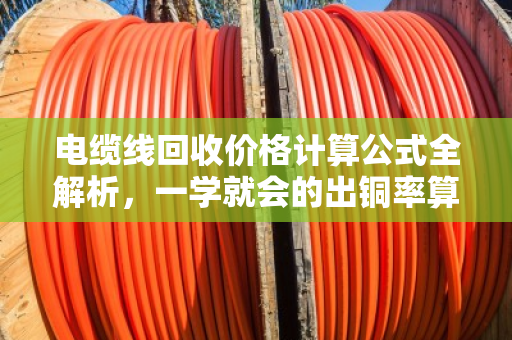 电缆线回收价格计算公式全解析,一学就会的出铜率算法 电缆线回收价格计算公式全解析,一学就会的出铜率算法