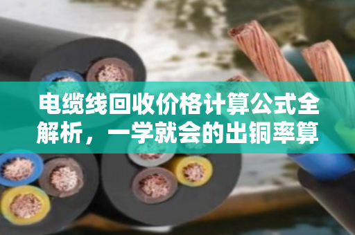 电缆线回收价格计算公式全解析,一学就会的出铜率算法 电缆线回收价格计算公式全解析,一学就会的出铜率算法