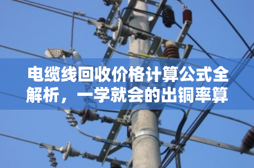 电缆线回收价格计算公式全解析，一学就会的出铜率算法