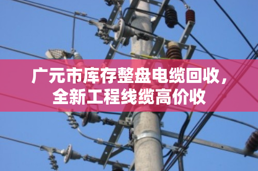 广元市库存整盘电缆回收,全新工程线缆高价收 广元市库存整盘电缆回收,全新工程线缆高价收
