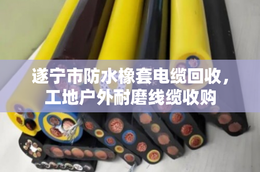 遂宁市防水橡套电缆回收，工地户外耐磨线缆收购