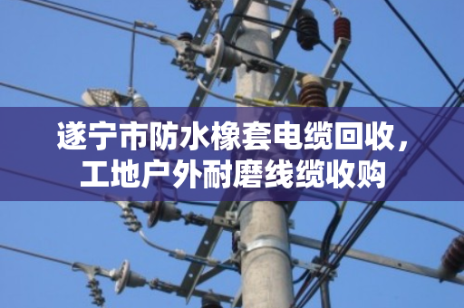 遂宁市防水橡套电缆回收，工地户外耐磨线缆收购