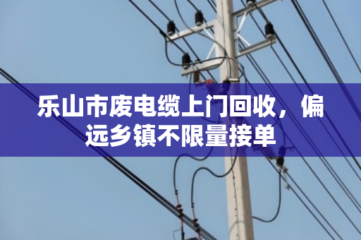 乐山市废电缆上门回收,偏远乡镇不限量接单 乐山市废电缆上门回收,偏远乡镇不限量接单