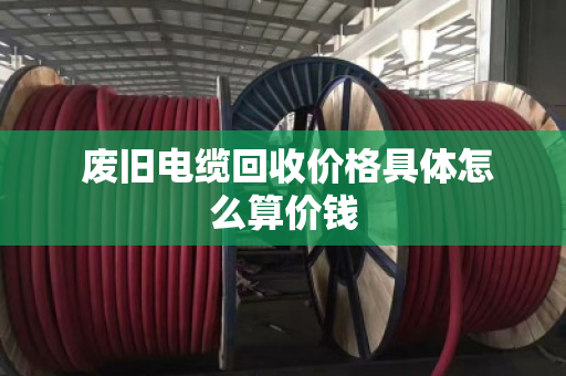 废旧电缆回收价格具体怎么算价钱 废旧电缆回收价格具体怎么算价钱