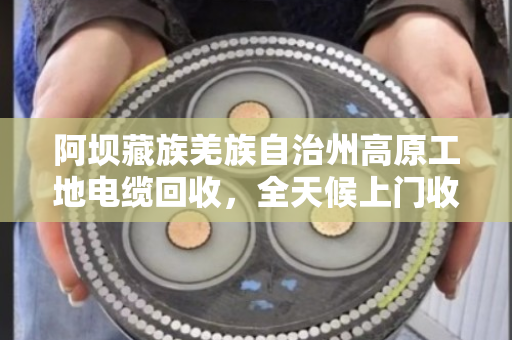 阿坝藏族羌族自治州高原工地电缆回收，全天候上门收货