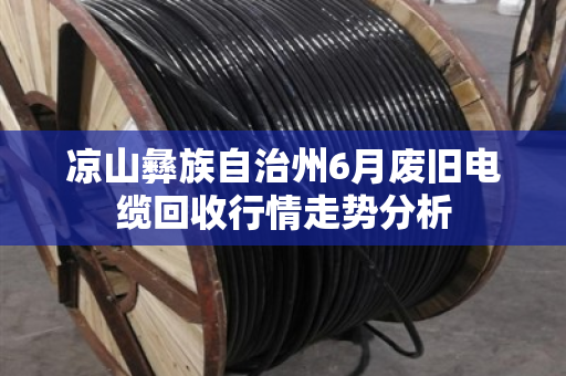 凉山彝族自治州6月废旧电缆回收行情走势分析 凉山彝族自治州6月废旧电缆回收行情走势分析