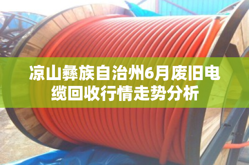凉山彝族自治州6月废旧电缆回收行情走势分析 凉山彝族自治州6月废旧电缆回收行情走势分析