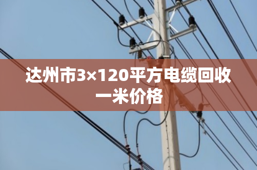 达州市3×120平方电缆回收一米价格 达州市3×120平方电缆回收一米价格
