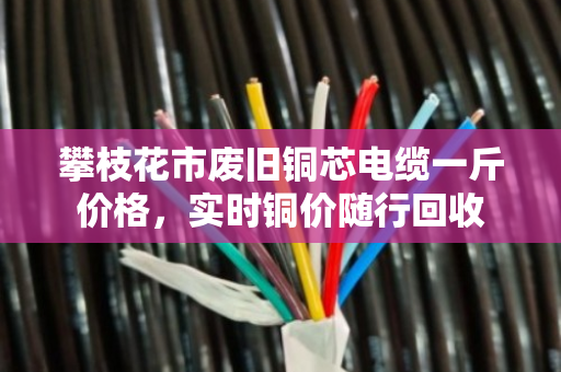 攀枝花市废旧铜芯电缆一斤价格,实时铜价随行回收 攀枝花市废旧铜芯电缆一斤价格,实时铜价随行回收
