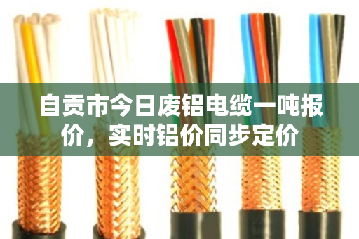 自贡市今日废铝电缆一吨报价，实时铝价同步定价