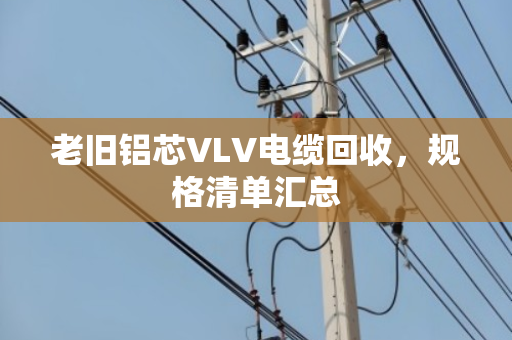 老旧铝芯VLV电缆回收，规格清单汇总