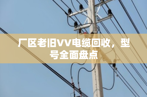 厂区老旧VV电缆回收，型号全面盘点