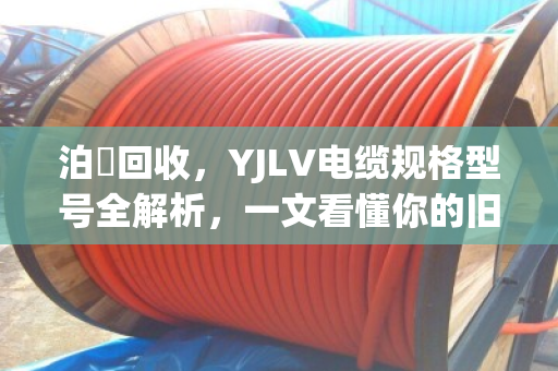 泊祎回收,YJLV电缆规格型号全解析,一文看懂你的旧电缆到底值多少钱 泊祎回收,YJLV电缆规格型号全解析,一文看懂你的旧电缆到底值多少钱
