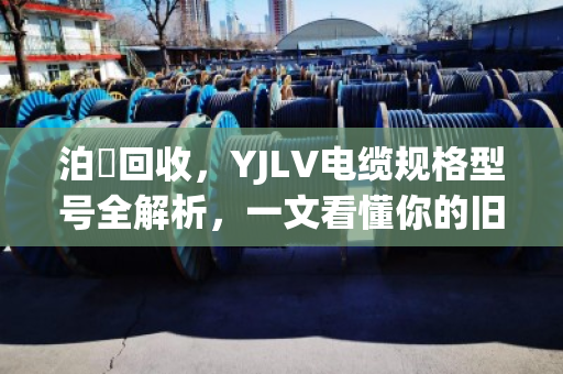 泊祎回收,YJLV电缆规格型号全解析,一文看懂你的旧电缆到底值多少钱 泊祎回收,YJLV电缆规格型号全解析,一文看懂你的旧电缆到底值多少钱