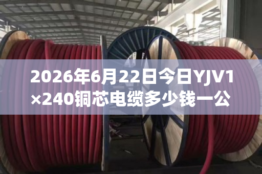 2026年6月22日今日YJV1×240铜芯电缆多少钱一公斤