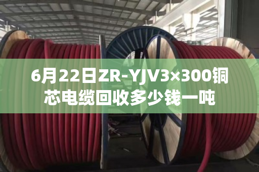 6月22日ZR-YJV3×300铜芯电缆回收多少钱一吨