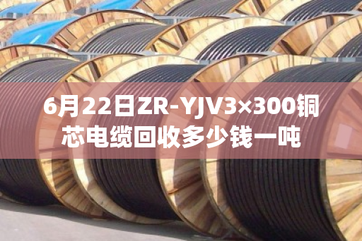 6月22日ZR-YJV3×300铜芯电缆回收多少钱一吨