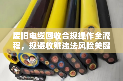 废旧电缆回收合规操作全流程，规避收赃违法风险关键点