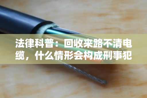 法律科普：回收来路不清电缆，什么情形会构成刑事犯罪