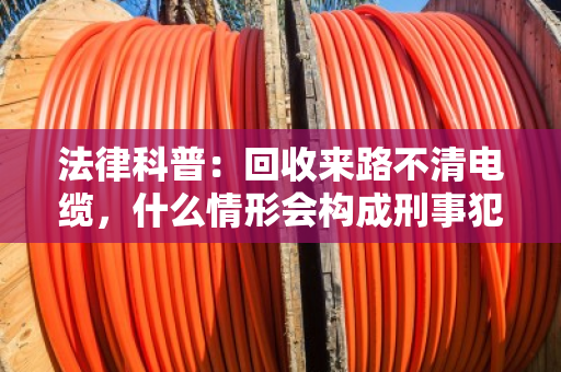 法律科普：回收来路不清电缆，什么情形会构成刑事犯罪