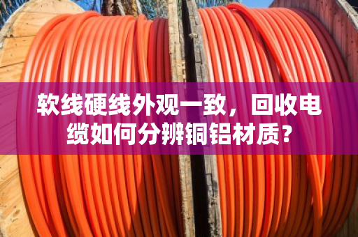 软线硬线外观一致,回收电缆如何分辨铜铝材质? 软线硬线外观一致,回收电缆如何分辨铜铝材质?