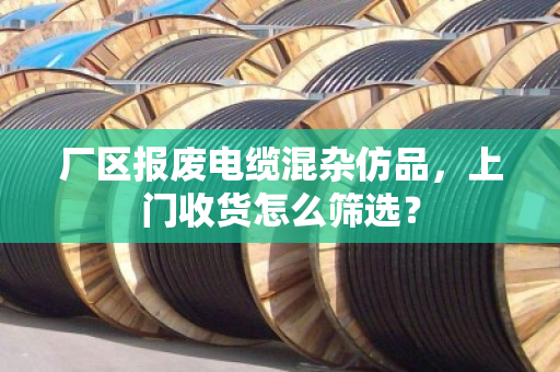 厂区报废电缆混杂仿品,上门收货怎么筛选? 厂区报废电缆混杂仿品,上门收货怎么筛选?