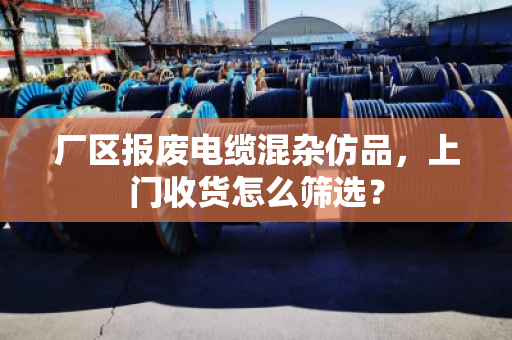 厂区报废电缆混杂仿品,上门收货怎么筛选? 厂区报废电缆混杂仿品,上门收货怎么筛选?