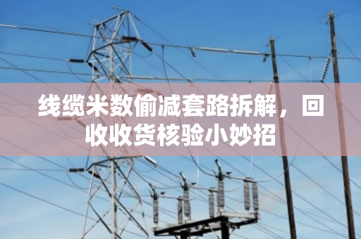 线缆米数偷减套路拆解,回收收货核验小妙招 线缆米数偷减套路拆解,回收收货核验小妙招