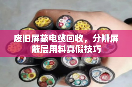 废旧屏蔽电缆回收,分辨屏蔽层用料真假技巧 废旧屏蔽电缆回收,分辨屏蔽层用料真假技巧