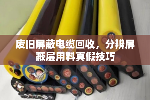 废旧屏蔽电缆回收,分辨屏蔽层用料真假技巧 废旧屏蔽电缆回收,分辨屏蔽层用料真假技巧