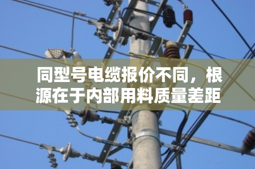 同型号电缆报价不同,根源在于内部用料质量差距 同型号电缆报价不同,根源在于内部用料质量差距