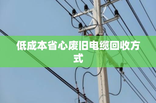 低成本省心废旧电缆回收方式 低成本省心废旧电缆回收方式